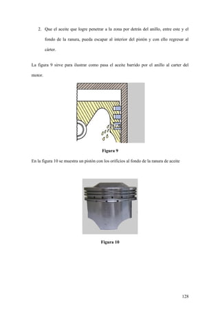 2. Que el aceite que logre penetrar a la zona por detrás del anillo, entre este y el

         fondo de la ranura, pueda escapar al interior del pistón y con ello regresar al

         cárter.


La figura 9 sirve para ilustrar como pasa el aceite barrido por el anillo al carter del

motor.




                                        Figura 9

En la figura 10 se muestra un pistón con los orificios al fondo de la ranura de aceite




                                        Figura 10




                                                                                         128
 
