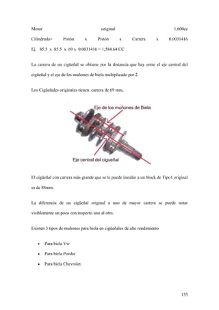 Motor                                  original                                 1,600cc

Cilindrada=       Pistón        x    Pistón       x      Carrera      x      0.0031416

Ej. 85.5 x 85.5 x 69 x 0.0031416 = 1,584.64 CC


La carrera de un cigüeñal se obtiene por la distancia que hay entre el eje central del

cigüeñal y el eje de los muñones de biela multiplicado por 2.


Los Cigüeñales originales tienen carrera de 69 mm,




El cigüeñal con carrera más grande que se le puede instalar a un block de Tipo1 original

es de 84mm.


La diferencia de un cigüeñal original a uno de mayor carrera se puede notar

visiblemente un poco con respecto uno al otro.


Existen 3 tipos de muñones para biela en cigüeñales de alto rendimiento


   •    Para biela Vw

   •    Para biela Porshe

   •    Para biela Chevrolet.




                                                                                    133
 