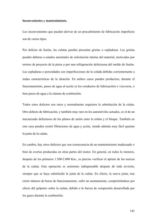 Inconvenientes y mantenimiento.


Los inconvenientes que pueden derivar de un procedimiento de fabricación imperfecto

son de varios tipos.


Por defecto de fusión, las culatas pueden presentar grietas o sopladuras. Las grietas

pueden deberse a estados anormales de solicitación interna del material, motivados por

errores de proyecto de la pieza o por una refrigeración defectuosa del molde de fusión.

Las sopladuras o porosidades son imperfecciones de la colada debidas corrientemente a

malas características de la aleación. En ambos casos pueden producirse, durante el

funcionamiento, pasos de agua al aceite (a los conductos de lubricación) o viceversa, o

bien pasos de agua a la cámara de combustión.


Todos estos defectos son raros y normalmente requieren la substitución de la culata.

Otro defecto de fabricación, y también muy raro en los automóviles actuales, es el de un

mecanizado defectuoso de los planos de unión entre la enlata y el bloque. También en

este caso pueden existir filtraciones de agua y aceite, siendo además muy fácil quemar

la junta de la culata.


En cambio, hay otros defectos que son consecuencia de un mantenimiento inadecuado o

bien de averías producidas en otras partes del motor. En general, en todos lo motores,

después de los primeros 1.500-2.000 Km., es preciso verificar el apriete de las tuercas

de la culata. Esta operación es asimismo indispensable después dé toda revisión,

siempre que se haya substituido la junta de la culata. En efecto, la nueva junta, tras

cierto número de horas de funcionamiento, sufre un asentamiento, comprimiéndose por

efecto del golpeteo sobre la culata, debido a la fuerza de compresión desarrollada por

los gases durante la combustión.



                                                                                    141
 