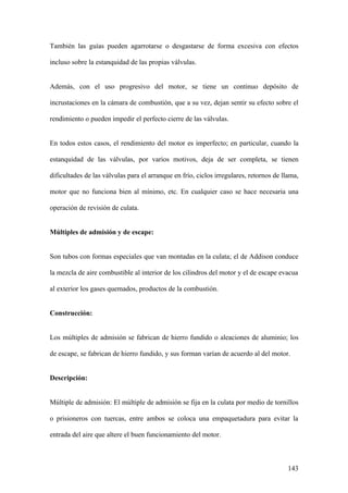 También las guías pueden agarrotarse o desgastarse de forma excesiva con efectos

incluso sobre la estanquidad de las propias válvulas.


Además, con el uso progresivo del motor, se tiene un continuo depósito de

incrustaciones en la cámara de combustión, que a su vez, dejan sentir su efecto sobre el

rendimiento o pueden impedir el perfecto cierre de las válvulas.


En todos estos casos, el rendimiento del motor es imperfecto; en particular, cuando la

estanquidad de las válvulas, por varios motivos, deja de ser completa, se tienen

dificultades de las válvulas para el arranque en frío, ciclos irregulares, retornos de llama,

motor que no funciona bien al mínimo, etc. En cualquier caso se hace necesaria una

operación de revisión de culata.


Múltiples de admisión y de escape:


Son tubos con formas especiales que van montadas en la culata; el de Addison conduce

la mezcla de aire combustible al interior de los cilindros del motor y el de escape evacua

al exterior los gases quemados, productos de la combustión.


Construcción:


Los múltiples de admisión se fabrican de hierro fundido o aleaciones de aluminio; los

de escape, se fabrican de hierro fundido, y sus forman varían de acuerdo al del motor.


Descripción:


Múltiple de admisión: El múltiple de admisión se fija en la culata por medio de tornillos

o prisioneros con tuercas, entre ambos se coloca una empaquetadura para evitar la

entrada del aire que altere el buen funcionamiento del motor.



                                                                                         143
 