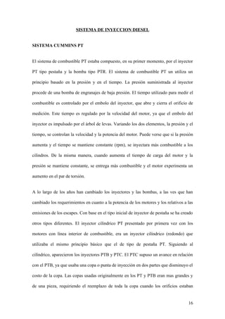SISTEMA DE INYECCION DIESEL


SISTEMA CUMMINS PT


El sistema de combustible PT estaba compuesto, en su primer momento, por el inyector

PT tipo pestaña y la bomba tipo PTR. El sistema de combustible PT un utiliza un

principio basado en la presión y en el tiempo. La presión suministrada al inyector

procede de una bomba de engranajes de baja presión. El tiempo utilizado para medir el

combustible es controlado por el embolo del inyector, que abre y cierra el orificio de

medición. Este tiempo es regulado por la velocidad del motor, ya que el embolo del

inyector es impulsado por el árbol de levas. Variando los dos elementos, la presión y el

tiempo, se controlan la velocidad y la potencia del motor. Puede verse que si la presión

aumenta y el tiempo se mantiene constante (rpm), se inyectara más combustible a los

cilindros. De la misma manera, cuando aumenta el tiempo de carga del motor y la

presión se mantiene constante, se entrega más combustible y el motor experimenta un

aumento en el par de torsión.


A lo largo de los años han cambiado los inyectores y las bombas, a las ves que han

cambiado los requerimientos en cuanto a la potencia de los motores y los relativos a las

emisiones de los escapes. Con base en el tipo inicial de inyector de pestaña se ha creado

otros tipos diferentes. El inyector cilíndrico PT presentado por primera vez con los

motores con línea interior de combustible, era un inyector cilíndrico (redondo) que

utilizaba el mismo principio básico que el de tipo de pestaña PT. Siguiendo al

cilíndrico, aparecieron los inyectores PTB y PTC. El PTC supuso un avance en relación

con el PTB, ya que usaba una copa o punta de inyección en dos partes que disminuyo el

costo de la copa. Las copas usadas originalmente en los PT y PTB eran mas grandes y

de una pieza, requiriendo el reemplazo de toda la copa cuando los orificios estaban


                                                                                      16
 