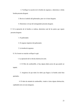 2. Verifique la succión de la bomba de engranes y determina si dicha

   bomba presenta desgaste


             3. Revise el embolo del gobernador, para ver si tiene desgaste.


             4. Determine si el eje del estrangulador presenta desgaste.


F. Si la operación de la bomba es ruidosa, determine cual de las partes que siguen

presenta desgaste:


             1. El gobernador.


             2. El engrane impulsor del gobernador.


             3. La bomba de engranes.


   G. Si el motor no marcha verifique lo sgte:


             1. La operación de la válvula eléctrica de corte.


                2. El filtro de combustible, si hay alguna duda acerca de que puede ser

   tapado.


                3. Asegúrese de que todos los tubos que llegan a la bomba estén bien

   apretados.


              4. El tubo de entrada de combustible, viendo si tiene alguna obstrucción,

   soplándole aire con una manguera.




                                                                                    23
 