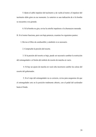 5. Quite el cable impulsor del tacómetro y de vuelta al motor; el impulsor del

tacómetro debe girar en ese momento. Lo anterior es una indicación de si la bomba

se encuentra o no girando.


       6. Si la bomba no gira, revise la estrella impulsora o la chumacera ranurada.


H. Si el motor funciona, pero con baja potencia, examine los siguientes puntos:


     1. Revise el filtro de combustible y cámbielo si es necesario.


       2. Compruebe la presión del resorte.


       3. Si la presión del resorte es baja, puede ser necesario cambiar la restricción

del estrangulador o el botón del embolo de resorte de marcha en vacío.


        4. Si hay un ajuste de marcha en vacío alta incorrecto cambie las calzas del

resorte del gobernador.


        5. Si el viaje del estrangulador no es correcto, revise para asegurarse de que

el estrangulador este en la posición totalmente abierto, con el pedal del acelerador

hasta el fondo.




                                                                                    24
 