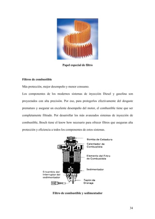 Papel especial de filtro



Filtros de combustible

Más protección, mejor desempeño y menor consumo.

Los componentes de los modernos sistemas de inyección Diesel y gasolina son

proyectados con alta precisión. Por eso, para protegerlos efectivamente del desgaste

prematuro y asegurar un excelente desempeño del motor, el combustible tiene que ser

completamente filtrado. Por desarrollar los más avanzados sistemas de inyección de

combustible, Bosch tiene el know how necesario para ofrecer filtros que aseguran alta

protección y eficiencia a todos los componentes de estos sistemas.




                         Filtro de combustible y sedimentador



                                                                                  34
 