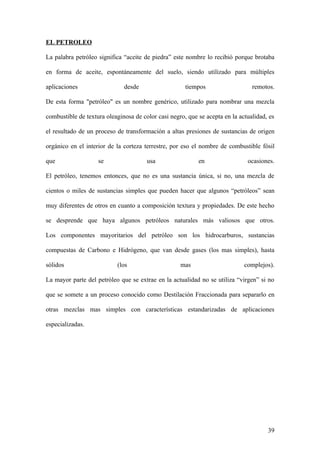 EL PETROLEO

La palabra petróleo significa “aceite de piedra” este nombre lo recibió porque brotaba

en forma de aceite, espontáneamente del suelo, siendo utilizado para múltiples

aplicaciones                  desde                   tiempos                   remotos.

De esta forma "petróleo" es un nombre genérico, utilizado para nombrar una mezcla

combustible de textura oleaginosa de color casi negro, que se acepta en la actualidad, es

el resultado de un proceso de transformación a altas presiones de sustancias de origen

orgánico en el interior de la corteza terrestre, por eso el nombre de combustible fósil

que                 se                 usa                 en                 ocasiones.

El petróleo, tenemos entonces, que no es una sustancia única, si no, una mezcla de

cientos o miles de sustancias simples que pueden hacer que algunos “petróleos” sean

muy diferentes de otros en cuanto a composición textura y propiedades. De este hecho

se desprende que haya algunos petróleos naturales más valiosos que otros.

Los componentes mayoritarios del petróleo son los hidrocarburos, sustancias

compuestas de Carbono e Hidrógeno, que van desde gases (los mas simples), hasta

sólidos                    (los                     mas                      complejos).

La mayor parte del petróleo que se extrae en la actualidad no se utiliza “virgen” si no

que se somete a un proceso conocido como Destilación Fraccionada para separarlo en

otras mezclas mas simples con características estandarizadas de aplicaciones

especializadas.




                                                                                      39
 