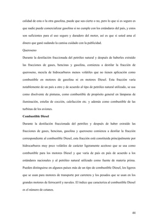 calidad de esta o la otra gasolina, puede que sea cierto o no, pero lo que si es seguro es

que nadie puede comercializar gasolina si no cumple con los estándares del país, y estos

son suficientes para el uso seguro y duradero del motor, así es que si usted ama el

dinero que ganó sudando la camisa cuidado con la publicidad.

Queroseno

Durante la destilación fraccionada del petróleo natural y después de haberles extraído

las fracciones de gases, bencinas y gasolina, comienza a destilar la fracción de

queroseno, mezcla de hidrocarburos menos volátiles que no tienen aplicación como

combustible en motores de gasolina ni en motores Diesel. Esta fracción varía

notablemente de un país a otro y de acuerdo al tipo de petróleo natural utilizado, se usa

como disolvente de pinturas, como combustible de propósito general en lámparas de

iluminación, estufas de cocción, calefacción etc. y además como combustible de las

turbinas de los aviones.

Combustible Diesel

Durante la destilación fraccionada del petróleo y después de haber extraído las

fracciones de gases, bencinas, gasolina y queroseno comienza a destilar la fracción

correspondiente al combustible Diesel, esta fracción está constituida principalmente por

hidrocarburos muy poco volátiles de carácter ligeramente aceitoso que se usa como

combustible para los motores Diesel y que varía de país en país de acuerdo a los

estándares nacionales y al petróleo natural utilizado como fuente de materia prima.

Pueden distinguirse en algunos países más de un tipo de combustible Diesel, los ligeros

que se usan para motores de transporte por carretera y los pesados que se usan en los

grandes motores de ferrocarril y navales. El índice que caracteriza al combustible Diesel

es el número de cetanos.




                                                                                       44
 
