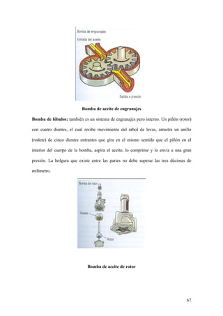 Bomba de aceite de engranajes

Bomba de lóbulos: también es un sistema de engranajes pero interno. Un piñón (rotor)

con cuatro dientes, el cual recibe movimiento del árbol de levas, arrastra un anillo

(rodete) de cinco dientes entrantes que gira en el mismo sentido que el piñón en el

interior del cuerpo de la bomba, aspira el aceite, lo comprime y lo envía a una gran

presión. La holgura que existe entre las partes no debe superar las tres décimas de

milímetro.




                             Bomba de aceite de rotor




                                                                                 67
 