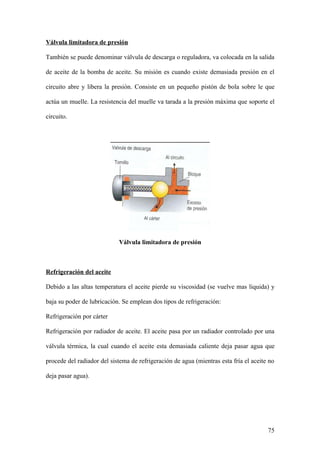 Válvula limitadora de presión

También se puede denominar válvula de descarga o reguladora, va colocada en la salida

de aceite de la bomba de aceite. Su misión es cuando existe demasiada presión en el

circuito abre y libera la presión. Consiste en un pequeño pistón de bola sobre le que

actúa un muelle. La resistencia del muelle va tarada a la presión máxima que soporte el

circuito.




                            Válvula limitadora de presión



Refrigeración del aceite

Debido a las altas temperatura el aceite pierde su viscosidad (se vuelve mas liquida) y

baja su poder de lubricación. Se emplean dos tipos de refrigeración:

Refrigeración por cárter

Refrigeración por radiador de aceite. El aceite pasa por un radiador controlado por una

válvula térmica, la cual cuando el aceite esta demasiada caliente deja pasar agua que

procede del radiador del sistema de refrigeración de agua (mientras esta fría el aceite no

deja pasar agua).




                                                                                       75
 