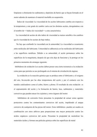 limpiaran o eliminarán los sedimentos y depósitos de barniz que se hayan formado en el

motor además de mantener el material insoluble en suspensión.

    Índice de viscosidad: La viscosidad de los aceites lubricantes cambia con respecto a

la temperatura y este grado de cambio varía con los distintos aceites, designándose con

el nombre de <<índice de viscosidad>> a esta característica.

  La viscosidad de aceites de alto índice de viscosidad es menos sensible a los cambios

que la viscosidad de los aceites de bajo índice.

   No hay que confundir la viscosidad con la untuosidad. La viscosidad es rozamiento

entre moléculas del lubricante. Untuosidad es adherencia en las moléculas del lubricante

a las superficies metálicas. Debido a su untuosidad, el aceite permanece sobre las

superficies de la maquinaria, después de que esta deje de funcionar y la protege en los

primeros momentos de arranque siguiente.

 Inhibidores de oxidación Los aceites deben poseer una cierta resistencia a la oxidación

como para que permita su uso prolongado en el sistema de circulación de engrase.

    La oxidación es la reacción química que se produce entre el lubricante y el oxígeno

del aire, favorecido por las altas temperaturas del aceite y por el contacto con los

metales catalizadores como el cobre, hierro y plomo. El resultado de esta oxidación es

el espesamiento del aceite y la formación de barniz, laca, sedimentos y materiales

corrosivos que pueden atacar los cojinetes y otros órganos del motor.

     Inhibidores de corrosión Estos presentan la propiedad de actuar como agentes

protectores contra los contaminantes corrosivos del aceite, impidiendo el ataque

corrosivo de cualquiera de las piezas del motor. Estos inhibidores pueden ser usados en

combinación con otros aditivos para proporcionar una mayor protección contra los

ácidos orgánicos corrosivos del aceite. Presentan la propiedad de neutralizar los

materiales ácidos y forman una película química sobre las superficies de metal



                                                                                     81
 