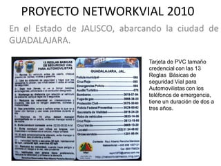 PROYECTO NETWORKVIAL 2010
En el Estado de JALISCO, abarcando la ciudad de
GUADALAJARA.

                               Tarjeta de PVC tamaño
                               credencial con las 13
                               Reglas Básicas de
                               seguridad Vial para
                               Automovilistas con los
                               teléfonos de emergencia,
                               tiene un duración de dos a
                               tres años.
 