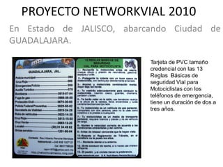 PROYECTO NETWORKVIAL 2010
En Estado de JALISCO, abarcando Ciudad de
GUADALAJARA.

                           Tarjeta de PVC tamaño
                           credencial con las 13
                           Reglas Básicas de
                           seguridad Vial para
                           Motociclistas con los
                           teléfonos de emergencia,
                           tiene un duración de dos a
                           tres años.
 