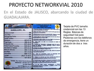 PROYECTO NETWORKVIAL 2010
En el Estado de JALISCO, abarcando la ciudad de
GUADALAJARA.

                               Tarjeta de PVC tamaño
                               credencial con las 13
                               Reglas Básicas de
                               seguridad Vial para
                               Peatones con los teléfonos
                               de emergencia, tiene un
                               duración de dos a tres
                               años.
 