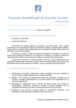 Proyecto: GuadalEnglis for Arjonilla Tourism
                                                                        Octubre de 2012
________________________________________________________________________


I.- Englobado en el desafío de la provincia: Súbete a Guadalinfo


II.- Este proyecto afecta positivamente a las siguientes líneas de trabajo:
      Innovación y creatividad.
      Imagen de Andalucía.

       Implementar en lengua inglesa los procesos de comunicación oral y escrita
generados por la actividad comercial de empresas turísticas, departamentos hotelero,
restauración y cualquier ámbito relacionado con la atención al cliente (tanto dentro del
país como fuera en el extranjero).
       El proyecto se basa en utilizar las nuevas tecnologías combinadas con la lengua
inglesa para fomentar el turismo en el municipio y/o comarca, y provincia. Creando un
cuerpo de guías (staff) que promocionen la cultura y costumbres de nuestra tierra.
       Apertura del municipio en distintos ámbitos, entre los cuales destacaremos los
siguientes: ámbito social, económico y cultural. De este modo el sector que se vería más
beneficiado sería el sector artesano y olivarero, pues su principal venta es extranjera.


III.- Los objetivos específicos del proyecto son:


      Promocionar el municipio, costrumbres, cultura, sociedad y economía mediante el
       uso de la lengua inglesa aplicada a las nuevas tecnologías.
      Otorgar a los usuarios las herramientas básicas de gramática y fonética que le
       permitan a tender oportunamente, en su área laboral, las necesidades de un
       visitante angloparlante.
      Desarrollar la competencia oral y escrita, del idioma inglés, para facilitar la
       comunicación, información, atención y servicio al cliente extranjero con un
       vocabulario específico para cada uno de los sectores del mundo turístico.
      Fomentar el uso oral de la lengua inglesa, en situaciones cotidianas y las
       habilidades necesarias para la elaboración de textos escritos.




                                              Proyecto: GuadalEnglish for Arjonilla Tourism1
 