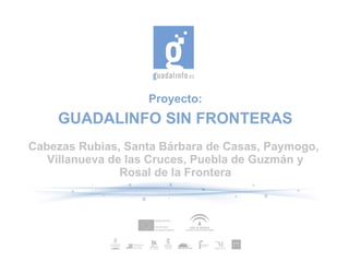 Proyecto:
    GUADALINFO SIN FRONTERAS
Cabezas Rubias, Santa Bárbara de Casas, Paymogo,
   Villanueva de las Cruces, Puebla de Guzmán y
                Rosal de la Frontera
 