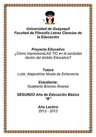 Universidad de Guayaquil
Facultad de Filosofía Letras Ciencias de
             la Educación


         Proyecto Educativo
¿Cómo impresionaLAS TIC en la sociedad
     dentro del ámbito Educativo?


                 Tutora
 Lcda. Alejandrina Nivela de Echeverría

             Estudiante:
       Gualberto Briones Álvarez

 SEGUNDO Año de Educación Básica
              “B”

              Año Lectivo
              2012 - 2013



                                           1
 