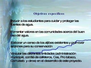 Objetivos específicos Inducir a los estudiantes para cuidar y proteger las fuentes de agua. Fomentar valores en las comunidades acerca del buen uso del agua. Elaborar un censo de los aljibes existentes y promover acciones para su conservación Vincular las diferentes entidades (administración municipal, comité de cafeteros, Cas, Pro tabaco, Comulseb  y otros) en el desarrollo de este proyecto. 