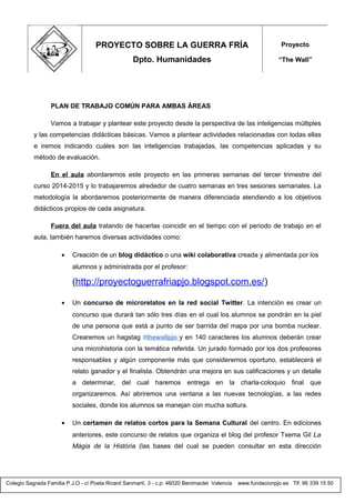 Colegio Sagrada Familia P.J.O - c/ Poeta Ricard Sanmartí, 3 - c.p: 46020 Benimaclet Valencia www.fundacionpjo.es Tlf: 96 339 15 50
PLAN DE TRABAJO COMÚN PARA AMBAS ÁREAS
Vamos a trabajar y plantear este proyecto desde la perspectiva de las inteligencias múltiples
y las competencias didácticas básicas. Vamos a plantear actividades relacionadas con todas ellas
e iremos indicando cuáles son las inteligencias trabajadas, las competencias aplicadas y su
método de evaluación.
En el aula abordaremos este proyecto en las primeras semanas del tercer trimestre del
curso 2014-2015 y lo trabajaremos alrededor de cuatro semanas en tres sesiones semanales. La
metodología la abordaremos posteriormente de manera diferenciada atendiendo a los objetivos
didácticos propios de cada asignatura.
Fuera del aula tratando de hacerlas coincidir en el tiempo con el periodo de trabajo en el
aula, también haremos diversas actividades como:
• Creación de un blog didáctico o una wiki colaborativa creada y alimentada por los
alumnos y administrada por el profesor:
(http://proyectoguerrafriapjo.blogspot.com.es/)
• Un concurso de microrelatos en la red social Twitter. La intención es crear un
concurso que durará tan sólo tres días en el cual los alumnos se pondrán en la piel
de una persona que está a punto de ser barrida del mapa por una bomba nuclear.
Crearemos un hagstag #thewallpjo y en 140 caracteres los alumnos deberán crear
una microhistoria con la temática referida. Un jurado formado por los dos profesores
responsables y algún componente más que consideremos oportuno, establecerá el
relato ganador y el finalista. Obtendrán una mejora en sus calificaciones y un detalle
a determinar, del cual haremos entrega en la charla-coloquio final que
organizaremos. Así abriremos una ventana a las nuevas tecnologías, a las redes
sociales, donde los alumnos se manejan con mucha soltura.
• Un certamen de relatos cortos para la Semana Cultural del centro. En ediciones
anteriores, este concurso de relatos que organiza el blog del profesor Txema Gil La
Màgia de la Història (las bases del cual se pueden consultar en esta dirección
PROYECTO SOBRE LA GUERRA FRÍA
Dpto. Humanidades
Proyecto
“The Wall”
 