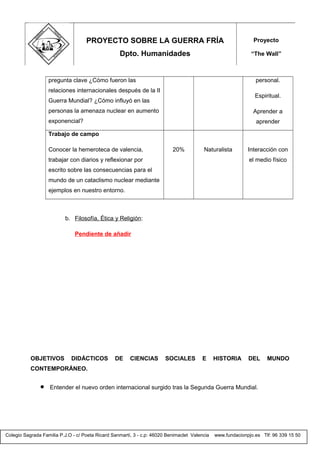 Colegio Sagrada Familia P.J.O - c/ Poeta Ricard Sanmartí, 3 - c.p: 46020 Benimaclet Valencia www.fundacionpjo.es Tlf: 96 339 15 50
pregunta clave ¿Cómo fueron las
relaciones internacionales después de la II
Guerra Mundial? ¿Cómo influyó en las
personas la amenaza nuclear en aumento
exponencial?
personal.
Espiritual.
Aprender a
aprender
Trabajo de campo
Conocer la hemeroteca de valencia,
trabajar con diarios y reflexionar por
escrito sobre las consecuencias para el
mundo de un cataclismo nuclear mediante
ejemplos en nuestro entorno.
20% Naturalista Interacción con
el medio físico
b. Filosofía, Ética y Religión:
Pendiente de añadir
OBJETIVOS DIDÁCTICOS DE CIENCIAS SOCIALES E HISTORIA DEL MUNDO
CONTEMPORÁNEO.
• Entender el nuevo orden internacional surgido tras la Segunda Guerra Mundial.
PROYECTO SOBRE LA GUERRA FRÍA
Dpto. Humanidades
Proyecto
“The Wall”
 