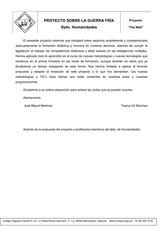 Colegio Sagrada Familia P.J.O - c/ Poeta Ricard Sanmartí, 3 - c.p: 46020 Benimaclet Valencia www.fundacionpjo.es Tlf: 96 339 15 50
El presente proyecto creemos que trabajará estos aspectos ampliamente y complementará
adecuadamente la formación didáctica y humana de nuestros alumnos, además de cumplir la
legislación al trabajar las competencias didácticas y estar basado en las inteligencias multiples.
Hemos aplicado todo lo aprendido en el curso de nuevas metodologías y nuevas tecnologías que
recibimos en el primer trimestre en las horas de formación, aunque también es cierto que ya
llevábamos un tiempo trabajando de esta forma. Nos hemos limitado a aplicar el formato
propuesto y adaptar la redacción de este proyecto a lo que nos demandan. Las nuevas
metodologías y TIC’s hace tiempo que están presentes en nuestras aulas y nuestras
programaciones.
Quedamos a su entera disposición para aclarar las dudas que se puedan suscitar.
Atentamente.
José Miguel Martínez Txema Gil Sánchez
Autores de la propuesta del proyecto y profesores miembros del dpto. de Humanidades.
PROYECTO SOBRE LA GUERRA FRÍA
Dpto. Humanidades
Proyecto
“The Wall”
 