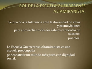 Se practica la tolerancia ante la diversidad de ideas
y cosmovisiones
para aprovechar todos los saberes y talentos de
nuestros
pueblos.
La Escuela Guerrerense Altamiranista es una
escuela preocupada
por construir un mundo más justo con dignidad
social.
 