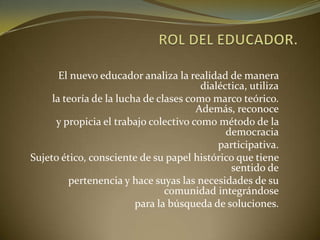 El nuevo educador analiza la realidad de manera
dialéctica, utiliza
la teoría de la lucha de clases como marco teórico.
Además, reconoce
y propicia el trabajo colectivo como método de la
democracia
participativa.
Sujeto ético, consciente de su papel histórico que tiene
sentido de
pertenencia y hace suyas las necesidades de su
comunidad integrándose
para la búsqueda de soluciones.
 