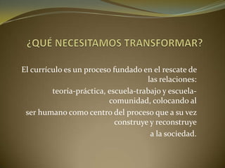 El currículo es un proceso fundado en el rescate de
las relaciones:
teoría-práctica, escuela-trabajo y escuela-
comunidad, colocando al
ser humano como centro del proceso que a su vez
construye y reconstruye
a la sociedad.
 