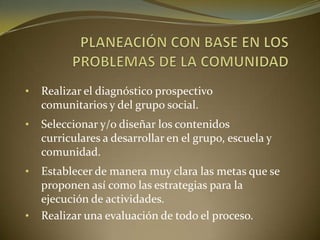 • Realizar el diagnóstico prospectivo
comunitarios y del grupo social.
• Seleccionar y/o diseñar los contenidos
curriculares a desarrollar en el grupo, escuela y
comunidad.
• Establecer de manera muy clara las metas que se
proponen así como las estrategias para la
ejecución de actividades.
• Realizar una evaluación de todo el proceso.
 