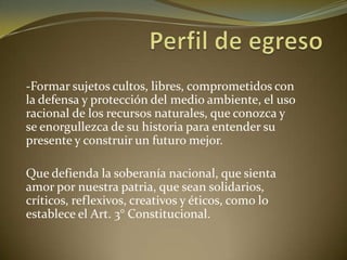 -Formar sujetos cultos, libres, comprometidos con
la defensa y protección del medio ambiente, el uso
racional de los recursos naturales, que conozca y
se enorgullezca de su historia para entender su
presente y construir un futuro mejor.
Que defienda la soberanía nacional, que sienta
amor por nuestra patria, que sean solidarios,
críticos, reflexivos, creativos y éticos, como lo
establece el Art. 3° Constitucional.
 