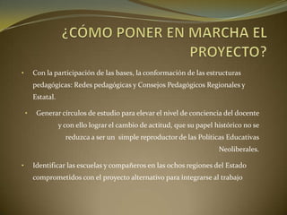• Con la participación de las bases, la conformación de las estructuras
pedagógicas: Redes pedagógicas y Consejos Pedagógicos Regionales y
Estatal.
• Generar círculos de estudio para elevar el nivel de conciencia del docente
y con ello lograr el cambio de actitud, que su papel histórico no se
reduzca a ser un simple reproductor de las Políticas Educativas
Neoliberales.
• Identificar las escuelas y compañeros en las ochos regiones del Estado
comprometidos con el proyecto alternativo para integrarse al trabajo
 