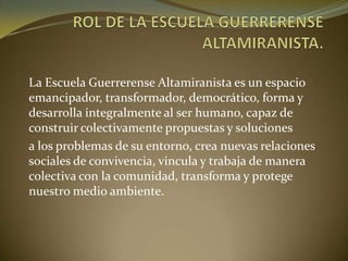 La Escuela Guerrerense Altamiranista es un espacio
emancipador, transformador, democrático, forma y
desarrolla integralmente al ser humano, capaz de
construir colectivamente propuestas y soluciones
a los problemas de su entorno, crea nuevas relaciones
sociales de convivencia, vincula y trabaja de manera
colectiva con la comunidad, transforma y protege
nuestro medio ambiente.
 