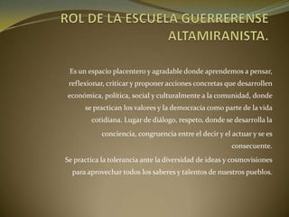 Es un espacio placentero y agradable donde aprendemos a pensar,
reflexionar, criticar y proponer acciones concretas que desarrollen
económica, política, social y culturalmente a la comunidad, donde
se practican los valores y la democracia como parte de la vida
cotidiana. Lugar de diálogo, respeto, donde se desarrolla la
conciencia, congruencia entre el decir y el actuar y se es
consecuente.
Se practica la tolerancia ante la diversidad de ideas y cosmovisiones
para aprovechar todos los saberes y talentos de nuestros pueblos.
 