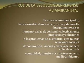 Es un espacio emancipador,
transformador, democrático, forma y desarrolla
integralmente al ser
humano, capaz de construir colectivamente
propuestas y soluciones
a los problemas de su entorno, crea nuevas
relaciones sociales
de convivencia, vincula y trabaja de manera
colectiva con la
comunidad, transforma y protege nuestro
medio ambiente..
 