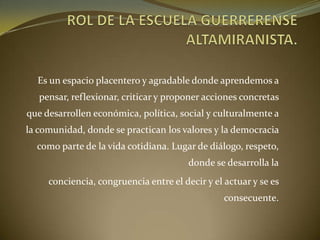 Es un espacio placentero y agradable donde aprendemos a
pensar, reflexionar, criticar y proponer acciones concretas
que desarrollen económica, política, social y culturalmente a
la comunidad, donde se practican los valores y la democracia
como parte de la vida cotidiana. Lugar de diálogo, respeto,
donde se desarrolla la
conciencia, congruencia entre el decir y el actuar y se es
consecuente.
 