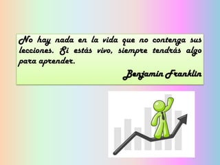 No hay nada en la vida que no contenga sus
lecciones. Si estás vivo, siempre tendrás algo
para aprender.
Benjamín Franklin

 