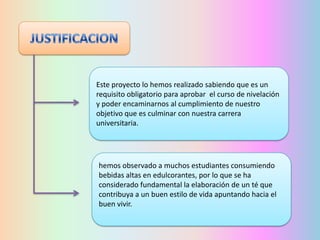 Este proyecto lo hemos realizado sabiendo que es un
requisito obligatorio para aprobar el curso de nivelación
y poder encaminarnos al cumplimiento de nuestro
objetivo que es culminar con nuestra carrera
universitaria.

hemos observado a muchos estudiantes consumiendo
bebidas altas en edulcorantes, por lo que se ha
considerado fundamental la elaboración de un té que
contribuya a un buen estilo de vida apuntando hacia el
buen vivir.

 