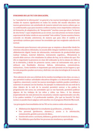 FUNCIONES DE LAS TIC´S EN EDUCACIÓN,

La "sociedad de la información" en general y las nuevas tecnologías en particular
inciden de manera significativa en todos los niveles del mundo educativo. Las
nuevas generaciones van asimilando de manera natural esta nueva cultura que se
va conformando y que para nosotros conlleva muchas veces importantes esfuerzos
de formación, de adaptación y de "desaprender" muchas cosas que ahora "se hacen
de otra forma" o que simplemente ya no sirven. Los más jóvenes no tienen el pozo
experiencial de haber vivido en una sociedad "más estática" (como nosotros hemos
conocido en décadas anteriores), de manera que para ellos el cambio y el
aprendizaje continuo para conocer las novedades que van surgiendo cada día es lo
normal.

 Precisamente para favorecer este proceso que se empieza a desarrollar desde los
entornos educativos informales, la escuela debe integrar también la nueva cultura:
alfabetización digital, fuente de información, instrumento de productividad para
realizar trabajos, material didáctico, instrumento cognitivo.... Obviamente la
escuela debe acercar a los estudiantes la cultura de hoy, no la cultura de ayer. Por
ello es importante la presencia en clase del ordenador (y de la cámara de vídeo, y
de la televisión...) desde los primeros cursos, como un instrumento más, que se
utilizará con finalidades diversas: lúdicas, informativas, comunicativas,
instructivas... Como también es importante que esté presente en los hogares y que
los más pequeños puedan acercarse y disfrutar con estas tecnologías de la mano de
sus padres.

 Pero además de este uso y disfrute de los medios tecnológicos (en clase, en casa...),
que permitirá realizar actividades educativas dirigidas a su desarrollo psicomotor,
cognitivo, emocional y social, las nuevas tecnologías también pueden contribuir a
aumentar el contacto con las familias. Un ejemplo: la elaboración de una web de la
clase (dentro de la web de la escuela) permitirá acercar a los padres la
programación del curso, las actividades que se van haciendo, permitirá publicar
algunos de los trabajos de los niños y niñas, sus fotos... A los alumnos
(especialmente los más jóvenes) les encantará y estarán supermotivados con ello.
A los padres también. Y al profesorado también. ¿Por qué no hacerlo? Es fácil,
incluso se pueden hacer páginas web sencillas con el programa Word de Microsoft.

Las principales funcionalidades de las TIC en los centros están relacionadas con:

       Alfabetización digital de los estudiantes (y profesores... y familias...)
       Uso personal (profesores, alumnos...): acceso a la información,
       comunicación, gestión y proceso de datos...
       Gestión del centro: secretaría, biblioteca, gestión de la tutoría de alumnos...
       Uso didáctico para facilitar los procesos de enseñanza y aprendizaje

                                                                                         5
 