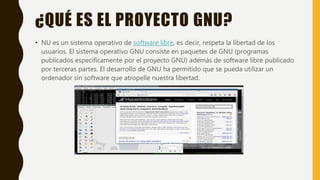 ¿QUÉ ES EL PROYECTO GNU?
• NU es un sistema operativo de software libre, es decir, respeta la libertad de los
usuarios. El sistema operativo GNU consiste en paquetes de GNU (programas
publicados específicamente por el proyecto GNU) además de software libre publicado
por terceras partes. El desarrollo de GNU ha permitido que se pueda utilizar un
ordenador sin software que atropelle nuestra libertad.
 