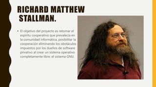 RICHARD MATTHEW
STALLMAN.
• El objetivo del proyecto es retomar el
espíritu cooperativo que prevalecía en
la comunidad informática, posibilitar la
cooperación eliminando los obstáculos
impuestos por los dueños de software
privativo al crear un sistema operativo
completamente libre: el sistema GNU.
 