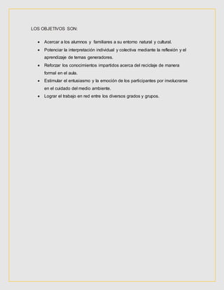 LOS OBJETIVOS SON:
 Acercar a los alumnos y familiares a su entorno natural y cultural.
 Potenciar la interpretación individual y colectiva mediante la reflexión y el
aprendizaje de temas generadores.
 Reforzar los conocimientos impartidos acerca del reciclaje de manera
formal en el aula.
 Estimular el entusiasmo y la emoción de los participantes por involucrarse
en el cuidado del medio ambiente.
 Lograr el trabajo en red entre los diversos grados y grupos.
 