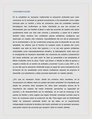 FUNDAMENTACIÓN
En la actualidad es necesario implementar la educación ambiental para crear
conciencia en la sociedad en general avocándonos a los estudiantes como sujeto
principal para un cambio y toma de conciencia, pues los constantes cambios
tecnológicos han conformado un factor importante ya que nos proveen de
herramientas que nos facilitan el llevar a cabo las acciones de nuestra vida diaria
ayudándonos tener una vida más cómoda y productiva, a pesar de lo anterior
también estos cambios han constituido graves problemas ecológicos que
repercuten en nuestra vida cotidiana, imposibilitando día con día la preservación
de la biodiversidad y de las condiciones propicias para el desarrollo de una vida
saludable, los efectos que el hombre ha causado sobre el planeta dan como
resultado que este se torne más agresivo y a su vez esto genere problemas
ambientales como sobrecalentamiento climático, la deforestación, entre otros por
lo consiguiente es necesario desarrollar una conciencia de cuidado y preservación
del medio ambiente, por esta razón “la idea es presentarle a los estudiantes el
Medio Ambiente como la única “Casa” que tienen, e infundir en ellos el aprecio y
respeto a través de un cambio de actitudes y acciones” (Luna y Luna, 2001, p. 9).
es por ello que la educación ambiental ocupa un papel de suma importancia en la
formación de los estudiantes como futuros ciudadanos capaces de propiciar el
desarrollo y la subsistencia y estas acciones repercuten en nuestro planeta.
¿Por qué es necesario iniciar, desde los primeros años escolares, en la
incorporación de hábitos sobre el cuidado del medio ambiente? Es importante que
desde los primeros años escolares los niños sean educados acerca de la
importancia del cuidado del medio ambiente, aprovechar su capacidad de
asombro y de descubrimiento por la naturaleza, en el cual se inmiscuya a los
padres de familia y otros sujetos que logren fomentar conductas acordes para la
toma de conciencia sobre la protección de ello. Para lograr esto es fundamental
hablar de educación ambiental dentro de las aulas, es un requerimiento
indispensable el abordar la temática del medio ambiente con la seriedad necesaria
para poder resarcir las acciones que causaron daño en nuestro planeta.
 