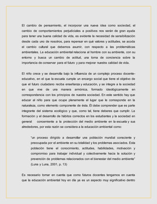 El cambio de pensamiento, el incorporar una nueva idea como sociedad, el
cambio de comportamientos perjudiciales a positivos nos serán de gran ayuda
para tener una buena calidad de vida, es evidente la necesidad de sensibilización
desde cada uno de nosotros, para repensar en qué valores y actitudes, se acoda
el cambio cultural que debemos asumir, con respecto a las problemáticas
ambientales. La educación ambiental relaciona al hombre con su ambiente, con su
entorno y busca un cambio de actitud, una toma de conciencia sobre la
importancia de conservar para el futuro y para mejorar nuestra calidad de vida.
El niño crece y se desarrolla bajo la influencia de un complejo proceso docente-
educativo, en el que la escuela cumple un encargo social que tiene el objetivo de
que el futuro ciudadano reciba enseñanza y educación, y se integre a la sociedad
en que vive de una manera armónica, formado ideológicamente en
correspondencia con los principios de nuestra sociedad. En este sentido hay que
educar al niño para que ocupe plenamente el lugar que le corresponde en la
naturaleza, como elemento componente de ésta. Él debe comprender que es parte
integrante del sistema ecológico y que, como tal, tiene deberes que cumplir. La
formación y el desarrollo de hábitos correctos en los estudiantes y la sociedad en
general concerniente a la protección del medio ambiente en la escuela y sus
alrededores, por esta razón se considera a la educación ambiental como:
“un proceso dirigido a desarrollar una población mundial consciente y
preocupada por el ambiente en su totalidad y los problemas asociados. Esta
población tiene el conocimiento, actitudes, habilidades, motivación y
compromiso para trabajar individual y colectivamente hacia la solución y
prevención de problemas relacionados con el bienestar del medio ambiente”
(Luna y Luna, 2001, p. 13)
Es necesario tomar en cuenta que como futuros docentes tengamos en cuenta
que la educación ambiental hoy en día ya es un aspecto muy significativo dentro
 