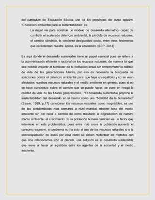 del currículum de Educación Básica, uno de los propósitos del curso optativo
“Educación ambiental para la sustentabilidad” es:
La mejor vía para construir un modelo de desarrollo alternativo, capaz de
combatir el acelerado deterioro ambiental, la pérdida de recursos naturales,
el cambio climático, la creciente desigualdad social, entre otros fenómenos
que caracterizan nuestra época, es la educación. (SEP, 2012)
Es aquí donde el desarrollo sustentable tiene un papel esencial pues se refiere a
la administración eficiente y racional de los recursos naturales, de manera tal que
sea posible mejorar el bienestar de la población actual sin comprometer la calidad
de vida de las generaciones futuras, por eso es necesario la búsqueda de
soluciones contra el deterioro ambiental para que haya un equilibrio y no se vean
afectados nuestros recursos naturales y el medio ambiente en general, pues si no
se hace conciencia sobre el cambio que se puede hacer, se pone en riesgo la
calidad de vida de las futuras generaciones, “El desarrollo sustentable propone la
sustentabilidad del desarrollo en sí mismo como una “finalidad de la humanidad”
(Sauve, 1999, p.17) considerar los recursos naturales como inagotables, es una
de las problemáticas más comunes a nivel mundial, obtener todo del medio
ambiente sin dar nada a cambio da como resultado la degradación de nuestro
medio ambiente, el crecimiento de la población humana también es un factor que
interviene en esta problemática, pues entre más crece la población aumenta el
consumo excesivo, el problema no ha sido el uso de los recursos naturales si o la
sobreexplotación de estos por esta razón se deben replantear los métodos con
que nos relacionamos con el planeta, una solución es el desarrollo sustentable
que viene a hacer un equilibrio entre los agentes de la sociedad y el medio
ambiente.
 