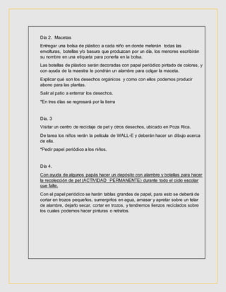 Día 2. Macetas
Entregar una bolsa de plástico a cada niño en donde meterán todas las
envolturas, botellas y/o basura que produzcan por un día, los menores escribirán
su nombre en una etiqueta para ponerla en la bolsa.
Las botellas de plástico serán decoradas con papel periódico pintado de colores, y
con ayuda de la maestra le pondrán un alambre para colgar la maceta.
Explicar qué son los desechos orgánicos y como con ellos podemos producir
abono para las plantas.
Salir al patio a enterrar los desechos.
*En tres días se regresará por la tierra
Día. 3
Visitar un centro de reciclaje de pet y otros desechos, ubicado en Poza Rica.
De tarea los niños verán la película de WALL-E y deberán hacer un dibujo acerca
de ella.
*Pedir papel periódico a los niños.
Día 4.
Con ayuda de algunos papás hacer un depósito con alambre y botellas para hacer
la recolección de pet (ACTIVIDAD PERMANENTE) durante todo el ciclo escolar
que falte.
Con el papel periódico se harán tablas grandes de papel, para esto se deberá de
cortar en trozos pequeños, sumergirlos en agua, amasar y apretar sobre un telar
de alambre, dejarlo secar, cortar en trozos, y tendremos lienzos reciclados sobre
los cuales podemos hacer pinturas o retratos.
 