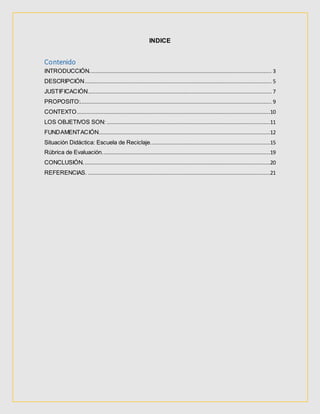 INDICE
Contenido
INTRODUCCIÓN.................................................................................................................... 3
DESCRIPCIÓN....................................................................................................................... 5
JUSTIFICACIÓN..................................................................................................................... 7
PROPOSITO:.......................................................................................................................... 9
CONTEXTO...........................................................................................................................10
LOS OBJETIVOS SON: ........................................................................................................11
FUNDAMENTACIÓN.............................................................................................................12
Situación Didáctica: Escuela de Reciclaje............................................................................15
Rúbrica de Evaluación...........................................................................................................19
CONCLUSIÓN.......................................................................................................................20
REFERENCIAS. ....................................................................................................................21
 