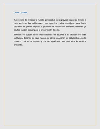 CONCLUSIÓN.
“La escuela de reciclaje” a nuestra perspectiva es un proyecto capaz de llevarse a
cabo en todas las instituciones y en todos los niveles educativos, pues desde
pequeños se puede empezar a promover el cuidado del ambiente y también ya
adultos pueden apoyar para la preservación de éste.
También se pueden hacer modificaciones de acuerdo a la situación de cada
institución, depende de igual manera de cómo reaccionen los estudiantes en este
proyecto, cuál es el impacto y que tan significativo sea para ellos la temática
ambiental.
 