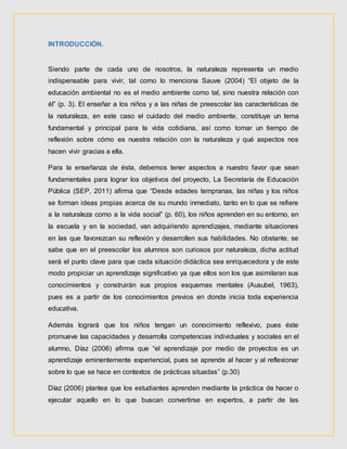 INTRODUCCIÓN.
Siendo parte de cada uno de nosotros, la naturaleza representa un medio
indispensable para vivir, tal como lo menciona Sauve (2004) “El objeto de la
educación ambiental no es el medio ambiente como tal, sino nuestra relación con
él” (p. 3). El enseñar a los niños y a las niñas de preescolar las características de
la naturaleza, en este caso el cuidado del medio ambiente, constituye un tema
fundamental y principal para la vida cotidiana, así como tomar un tiempo de
reflexión sobre cómo es nuestra relación con la naturaleza y qué aspectos nos
hacen vivir gracias a ella.
Para la enseñanza de ésta, debemos tener aspectos a nuestro favor que sean
fundamentales para lograr los objetivos del proyecto, La Secretaría de Educación
Pública (SEP, 2011) afirma que “Desde edades tempranas, las niñas y los niños
se forman ideas propias acerca de su mundo inmediato, tanto en lo que se refiere
a la naturaleza como a la vida social” (p. 60), los niños aprenden en su entorno, en
la escuela y en la sociedad, van adquiriendo aprendizajes, mediante situaciones
en las que favorezcan su reflexión y desarrollen sus habilidades. No obstante, se
sabe que en el preescolar los alumnos son curiosos por naturaleza, dicha actitud
será el punto clave para que cada situación didáctica sea enriquecedora y de este
modo propiciar un aprendizaje significativo ya que ellos son los que asimilaran sus
conocimientos y construirán sus propios esquemas mentales (Ausubel, 1963),
pues es a partir de los conocimientos previos en donde inicia toda experiencia
educativa.
Además logrará que los niños tengan un conocimiento reflexivo, pues éste
promueve las capacidades y desarrolla competencias individuales y sociales en el
alumno, Díaz (2006) afirma que “el aprendizaje por medio de proyectos es un
aprendizaje eminentemente experiencial, pues se aprende al hacer y al reflexionar
sobre lo que se hace en contextos de prácticas situadas” (p.30)
Díaz (2006) plantea que los estudiantes aprenden mediante la práctica de hacer o
ejecutar aquello en lo que buscan convertirse en expertos, a partir de las
 