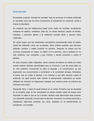 DESCRIPCIÓN
El presente proyecto “escuela de reciclaje” trata de promover el cuidado ambiental
en escuelas, para que los niños comprendan la importancia de preservar, cuidar y
limpiar la naturaleza.
Se pretende que las instituciones funjan como centro de reciclaje, recolectando
embaces de plástico, envolturas, pilas etc. en donde alumnos, padres de familia,
maestros u personas ajenas a la institución pondrán llevar y separar estos
materiales.
Se quiere lograr que los estudiantes concienticen primeramente sobre el estado
actual del ambiente, cómo ven al planeta, cómo podrían ayudarlo, que acciones
deberían cambiar y cuáles pondrían en práctica. Después se desea que las
acciones propuestas se hagan un hábito en los alumnos, que lo apliquen en su
vida cotidiana, que compartan y que motiven a demás personas a cuidar el
planeta.
En éste proyecto están integrados varios campos formativos en donde los niños
podrán obtener distintos aprendizajes para su formación y que les serán útiles en
su vida cotidiana. Favorecerá en ellos el lenguaje y la comunicación, ya que
expresarán sus conocimientos y comentaran a la comunidad (amigos, familiares)
lo bueno que es cuidar al planeta y los invitaran a que ellos también cuiden el
ambiente, de igual manera está incluido el pensamiento matemático en donde
utilizarán los números en situaciones variadas que implican poner en práctica los
principios del conteo.
Desarrollo físico y salud de igual manera es un campo formativo que se abordará
en el proyecto pues en las actividades se planea realizar botes de basura para
depositar en ellas lo que se va a reciclar, también está relacionado este proyecto
con desarrollo personal y social pues el alumnos convivirán con demás personas y
establecerá relaciones positivas con otros, basadas en el entendimiento, la
aceptación, y la empatía.
 