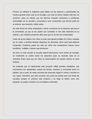 Primero se utilizará la dialéctica para hablar con los alumnos y cuestionarles de
manera general sobre qué es el reciclaje y por qué es bueno realizar este tipo de
acciones, pues se intenta que los alumnos busquen soluciones a problemas
ambientales de su escuela y comunidad y que comprendan que forman parte de
un entorno que necesita y debe cuidar.
De esta forma los niños empezarán a tomar conciencia de la situación que hay en
la comunidad, ya que se les pedirá que comenten si han visto desechos en su
colonia y que métodos proponen ellos para que no se vea tan contaminada.
Cada día se les dejara a los niños en este caso llevará botellas de 3 litros cortadas
por la mitad, y también llevarán desechos de alimentos. (Esto será para elaborar
composta). Conforme pasen los días los niños irán recolectando basura como
envolturas, botellas o basura que produzcan.
Así todo un ciclo escolar la escuela estará funcionando como centro de reciclaje,
se mantendrá un control sobre los desechos pues se necesita estar en un
ambiente limpio para que los niños se desenvuelvan de manera óptima en otros
ámbitos.
Se pretende que el implementar este proyecto refleje grandes resultados, que
concienticen los estudiantes, padres de familia, maestros y comunidad sobre su
planeta, que a partir de estas acciones las personas hagan lo mismo y reciclen en
sus casas. Asimismo que este proyecto sea punto de partida para que todas las
escuelas pongan en práctica este proyecto y se haga un hábito, pues solo
actuando se puede combatir con el problema ambiental.
 