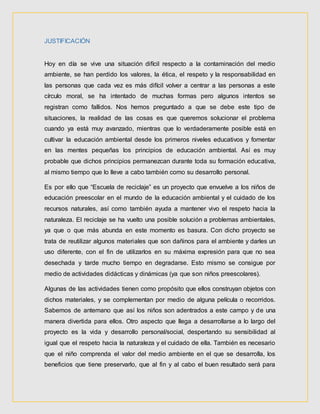 JUSTIFICACIÓN
Hoy en día se vive una situación difícil respecto a la contaminación del medio
ambiente, se han perdido los valores, la ética, el respeto y la responsabilidad en
las personas que cada vez es más difícil volver a centrar a las personas a este
círculo moral, se ha intentado de muchas formas pero algunos intentos se
registran como fallidos. Nos hemos preguntado a que se debe este tipo de
situaciones, la realidad de las cosas es que queremos solucionar el problema
cuando ya está muy avanzado, mientras que lo verdaderamente posible está en
cultivar la educación ambiental desde los primeros niveles educativos y fomentar
en las mentes pequeñas los principios de educación ambiental. Así es muy
probable que dichos principios permanezcan durante toda su formación educativa,
al mismo tiempo que lo lleve a cabo también como su desarrollo personal.
Es por ello que “Escuela de reciclaje” es un proyecto que envuelve a los niños de
educación preescolar en el mundo de la educación ambiental y el cuidado de los
recursos naturales, así como también ayuda a mantener vivo el respeto hacia la
naturaleza. El reciclaje se ha vuelto una posible solución a problemas ambientales,
ya que o que más abunda en este momento es basura. Con dicho proyecto se
trata de reutilizar algunos materiales que son dañinos para el ambiente y darles un
uso diferente, con el fin de utilizarlos en su máxima expresión para que no sea
desechada y tarde mucho tiempo en degradarse. Esto mismo se consigue por
medio de actividades didácticas y dinámicas (ya que son niños preescolares).
Algunas de las actividades tienen como propósito que ellos construyan objetos con
dichos materiales, y se complementan por medio de alguna película o recorridos.
Sabemos de antemano que así los niños son adentrados a este campo y de una
manera divertida para ellos. Otro aspecto que llega a desarrollarse a lo largo del
proyecto es la vida y desarrollo personal/social, despertando su sensibilidad al
igual que el respeto hacia la naturaleza y el cuidado de ella. También es necesario
que el niño comprenda el valor del medio ambiente en el que se desarrolla, los
beneficios que tiene preservarlo, que al fin y al cabo el buen resultado será para
 