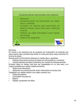 Sensores
En cuanto a los sensores que se ocuparan (en evaluación) se pretende que
estos operen bajo controles que limiten el ruido para tener mayor precisión en
la toma de datos.
Almacenarán la información obtenida en medios fijos y extraíbles.
• Software libre para procesar los datos (en forma gráfica y numérica)
• Unidad colectora de datos (hardware) con medios de almacenamiento
Enviarán datos en tiempo real para ser hospedados en un sitio web y en
medios portátiles que utilicen sistemas Android.
• Sistema de transmisión
• Aplicación en android permita recibir información en tiempo real
Trabajarán con celdas solares, las cuales contaran con:
• Celda fotovoltaica
• Controlador de potencia
• Batería
• Display visualizador de datos
10
 